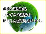 環境と経済的なリサイクル部品を使用した修理も承ります。